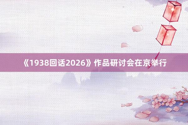 《1938回话2026》作品研讨会在京举行